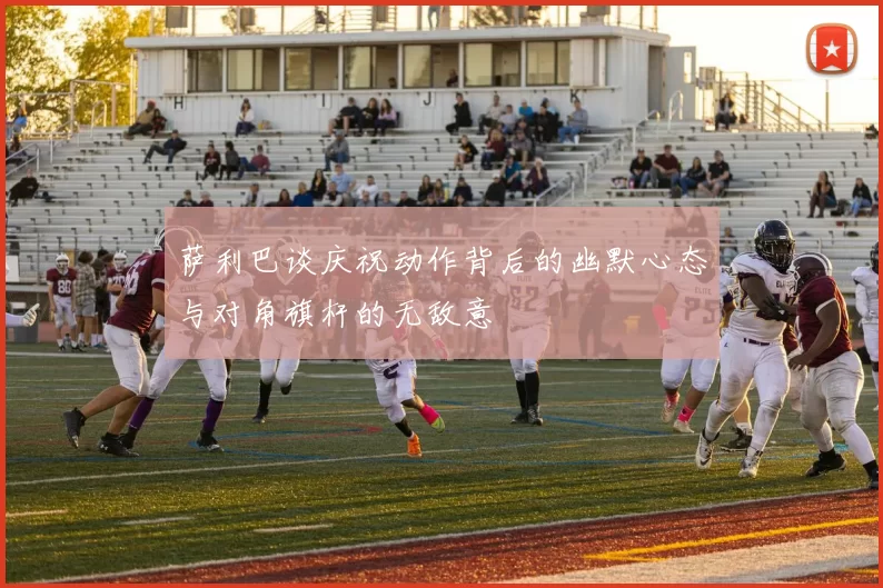 萨利巴谈庆祝动作背后的幽默心态与对角旗杆的无敌意