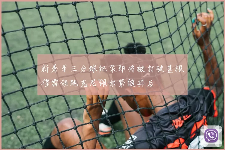 新秀季三分球纪录即将被打破基根穆雷领跑克尼佩尔紧随其后
