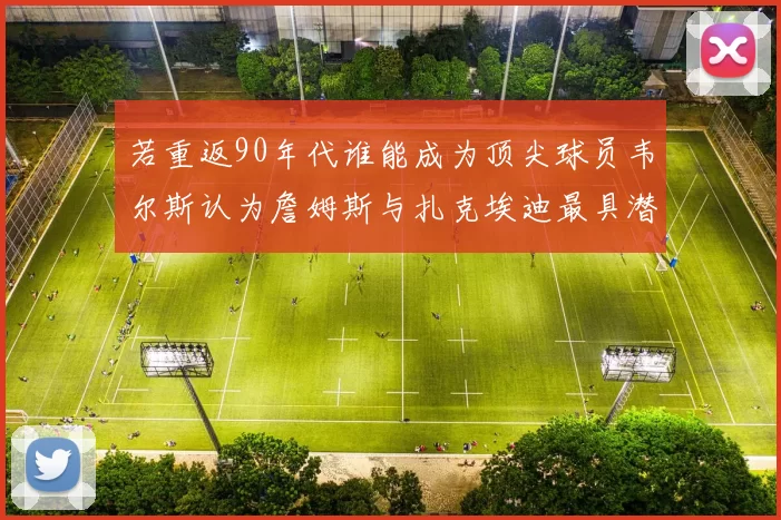 若重返90年代谁能成为顶尖球员韦尔斯认为詹姆斯与扎克埃迪最具潜力