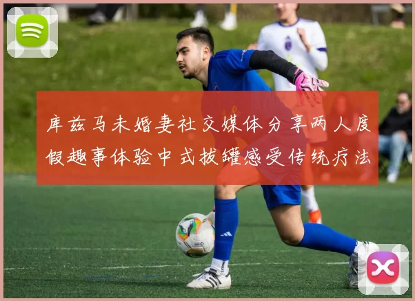 库兹马未婚妻社交媒体分享两人度假趣事体验中式拔罐感受传统疗法魅力