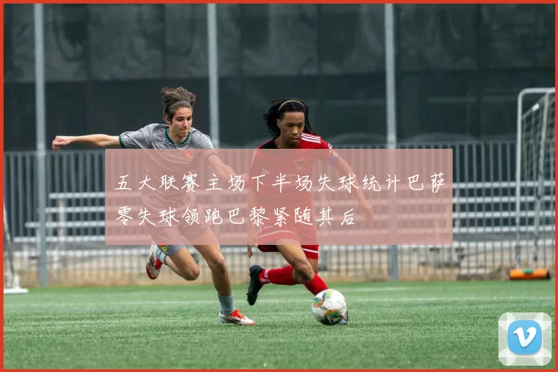 五大联赛主场下半场失球统计巴萨零失球领跑巴黎紧随其后